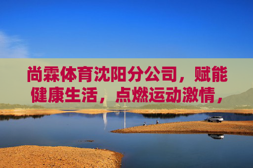 尚霖体育沈阳分公司,赋能健康生活,点燃运动激情,尚霖体育沈阳分公司,赋能健康生活,点燃运动激情 尚霖体育沈阳分公司,赋能健康生活,点燃运动激情,尚霖体育沈阳分公司,赋能健康生活,点燃运动激情