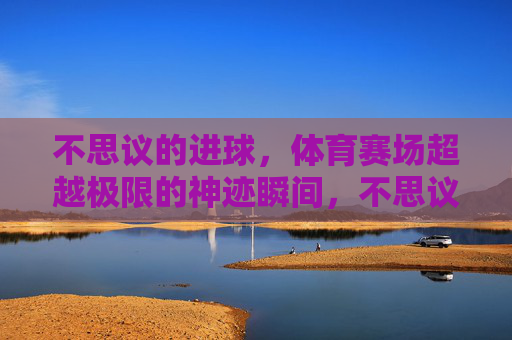 不思议的进球,体育赛场超越极限的神迹瞬间,不思议进球,赛场超越极限的神迹瞬间 不思议的进球,体育赛场超越极限的神迹瞬间,不思议进球,赛场超越极限的神迹瞬间