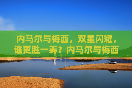 内马尔与梅西,双星闪耀,谁更胜一筹?内马尔与梅西,双星闪耀,谁更胜一筹? 内马尔与梅西,双星闪耀,谁更胜一筹?内马尔与梅西,双星闪耀,谁更胜一筹?