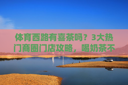 体育西路有喜茶吗？3大热门商圈门店攻略，喝奶茶不用绕路！体育西路喜茶门店攻略，3大热门商圈喝奶茶不绕路！