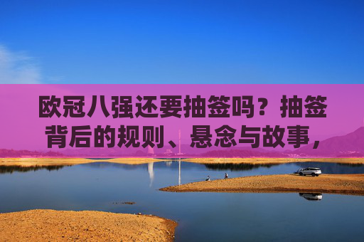 欧冠八强还要抽签吗？抽签背后的规则、悬念与故事，欧冠八强抽签，规则、悬念与故事