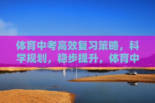 体育中考高效复习策略，科学规划，稳步提升，体育中考高效复习，科学规划，稳步提升