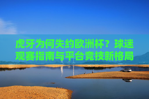 虎牙为何失约欧洲杯？球迷观赛指南与平台竞技新格局，虎牙失约欧洲杯，球迷观赛指南与平台竞技新格局