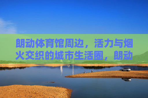 朗动体育馆周边,活力与烟火交织的城市生活圈,朗动体育馆周边,烟火与活力的城市生活圈 朗动体育馆周边,活力与烟火交织的城市生活圈,朗动体育馆周边,烟火与活力的城市生活圈