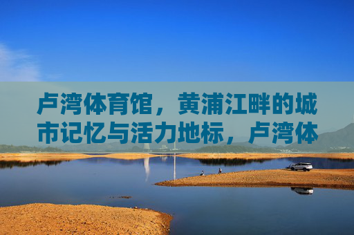卢湾体育馆,黄浦江畔的城市记忆与活力地标,卢湾体育馆,黄浦江畔的城市记忆与活力地标 卢湾体育馆,黄浦江畔的城市记忆与活力地标,卢湾体育馆,黄浦江畔的城市记忆与活力地标