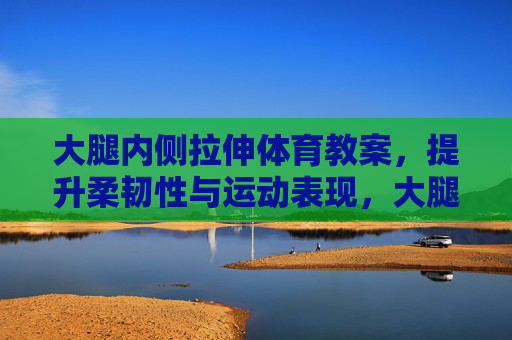 大腿内侧拉伸体育教案，提升柔韧性与运动表现，大腿内侧拉伸体育教案，提升柔韧性与运动表现