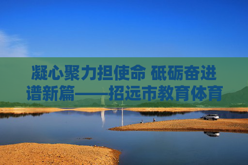 凝心聚力担使命 砥砺奋进谱新篇——招远市教育体育局班子引领教育体育事业高质量发展纪实 凝心聚力担使命 砥砺奋进谱新篇——招远市教育体育局班子引领教育体育事业高质量发展纪实