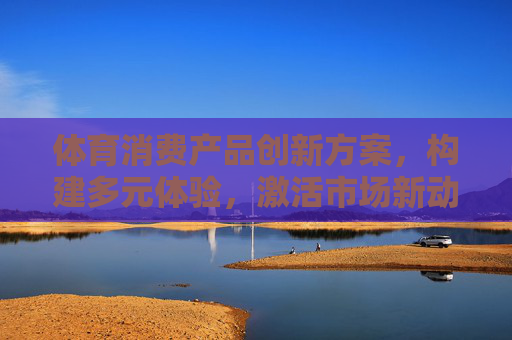 体育消费产品创新方案,构建多元体验,激活市场新动能,体育消费产品创新,多元体验激活市场新动能 体育消费产品创新方案,构建多元体验,激活市场新动能,体育消费产品创新,多元体验激活市场新动能