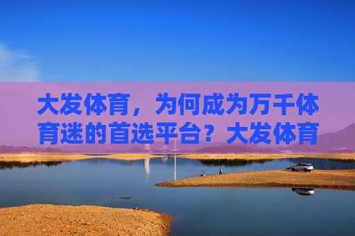 大发体育，为何成为万千体育迷的首选平台？大发体育，万千体育迷为何首选？