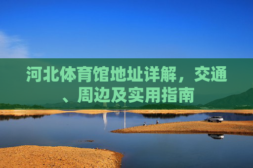 河北体育馆地址详解,交通、周边及实用指南 河北体育馆地址详解,交通、周边及实用指南