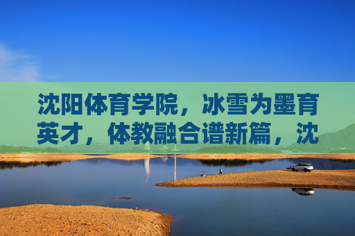 沈阳体育学院,冰雪为墨育英才,体教融合谱新篇,沈阳体育学院冰雪育英才 体教融合谱新篇 沈阳体育学院,冰雪为墨育英才,体教融合谱新篇,沈阳体育学院冰雪育英才 体教融合谱新篇