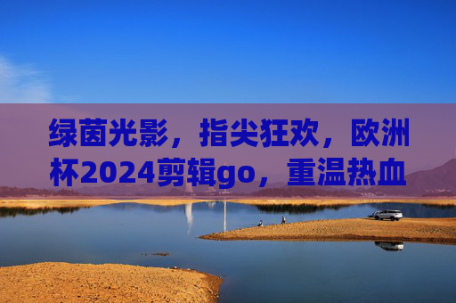绿茵光影,指尖狂欢,欧洲杯2024剪辑go,重温热血瞬间,绿茵光影,指尖重温欧洲杯2024热血瞬间 绿茵光影,指尖狂欢,欧洲杯2024剪辑go,重温热血瞬间,绿茵光影,指尖重温欧洲杯2024热血瞬间