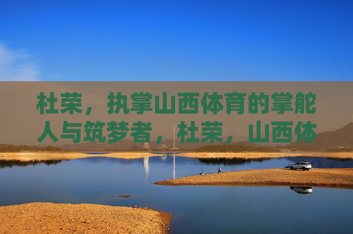 杜荣,执掌山西体育的掌舵人与筑梦者,杜荣,山西体育的掌舵筑梦人 杜荣,执掌山西体育的掌舵人与筑梦者,杜荣,山西体育的掌舵筑梦人