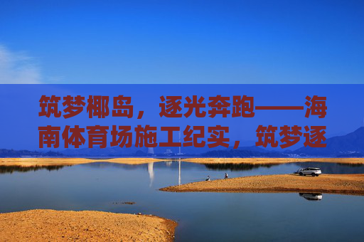 筑梦椰岛,逐光奔跑——海南体育场施工纪实,筑梦逐光,海南体育场施工纪实 筑梦椰岛,逐光奔跑——海南体育场施工纪实,筑梦逐光,海南体育场施工纪实