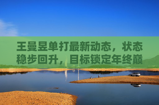 王曼昱单打最新动态,状态稳步回升,目标锁定年终巅峰对决,王曼昱单打状态稳步回升,剑指年终巅峰对决 王曼昱单打最新动态,状态稳步回升,目标锁定年终巅峰对决,王曼昱单打状态稳步回升,剑指年终巅峰对决