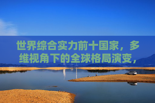 世界综合实力前十国家,多维视角下的全球格局演变,世界综合实力前十国家,多维视角下的全球格局演变 世界综合实力前十国家,多维视角下的全球格局演变,世界综合实力前十国家,多维视角下的全球格局演变