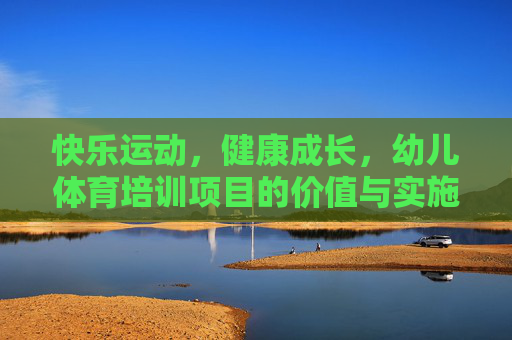 快乐运动,健康成长,幼儿体育培训项目的价值与实施路径,快乐运动促成长,幼儿体育培训项目的价值与实施路径 快乐运动,健康成长,幼儿体育培训项目的价值与实施路径,快乐运动促成长,幼儿体育培训项目的价值与实施路径