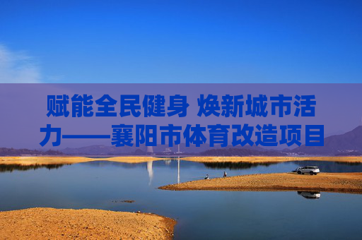 赋能全民健身 焕新城市活力——襄阳市体育改造项目纪实,襄阳市体育改造项目赋能全民健身焕新城市活力 赋能全民健身 焕新城市活力——襄阳市体育改造项目纪实,襄阳市体育改造项目赋能全民健身焕新城市活力