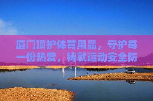 厦门顶护体育用品,守护每一份热爱,铸就运动安全防线,厦门顶护,守护热爱,铸就运动安全防线 厦门顶护体育用品,守护每一份热爱,铸就运动安全防线,厦门顶护,守护热爱,铸就运动安全防线
