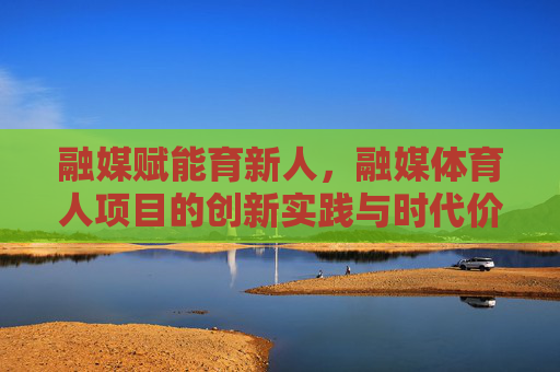 融媒赋能育新人,融媒体育人项目的创新实践与时代价值,融媒赋能育新人的创新实践与时代价值 融媒赋能育新人,融媒体育人项目的创新实践与时代价值,融媒赋能育新人的创新实践与时代价值