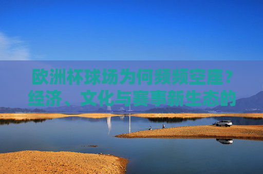 欧洲杯球场为何频频空座?经济、文化与赛事新生态的多重审视,欧洲杯球场空座,经济、文化与赛事新生态的审视 欧洲杯球场为何频频空座?经济、文化与赛事新生态的多重审视,欧洲杯球场空座,经济、文化与赛事新生态的审视