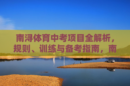 南浔体育中考项目全解析,规则、训练与备考指南,南浔体育中考全解析,规则、训练与备考指南 南浔体育中考项目全解析,规则、训练与备考指南,南浔体育中考全解析,规则、训练与备考指南
