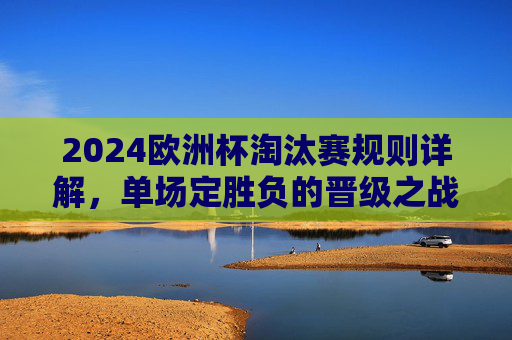 2024欧洲杯淘汰赛规则详解,单场定胜负的晋级之战,2024欧洲杯淘汰赛规则详解,单场定胜负的晋级之战 2024欧洲杯淘汰赛规则详解,单场定胜负的晋级之战,2024欧洲杯淘汰赛规则详解,单场定胜负的晋级之战
