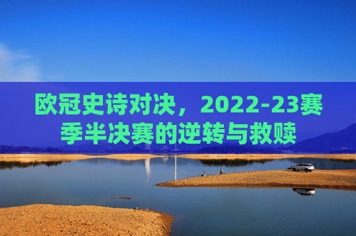 欧冠史诗对决,2022-23赛季半决赛的逆转与救赎 欧冠史诗对决,2022-23赛季半决赛的逆转与救赎