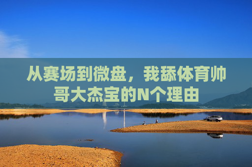 从赛场到微盘,我舔体育帅哥大杰宝的N个理由 从赛场到微盘,我舔体育帅哥大杰宝的N个理由