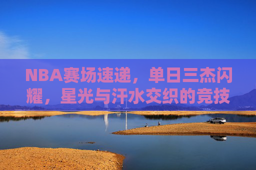 NBA赛场速递,单日三杰闪耀,星光与汗水交织的竞技诗篇 NBA赛场速递,单日三杰闪耀,星光与汗水交织的竞技诗篇