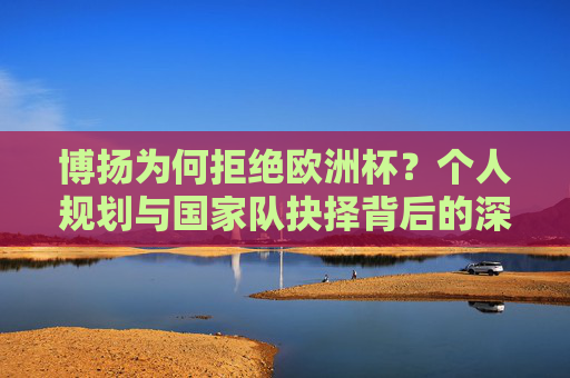 博扬为何拒绝欧洲杯？个人规划与国家队抉择背后的深层原因，博扬拒欧洲杯背后，个人规划与国家队抉择的深层原因
