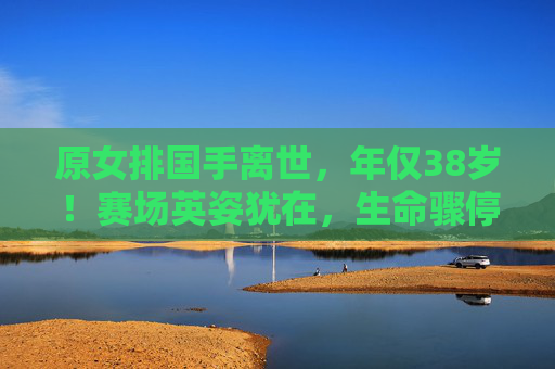 原女排国手离世，年仅38岁！赛场英姿犹在，生命骤停引唏嘘，38岁原女排国手离世，赛场英姿犹在引唏嘘
