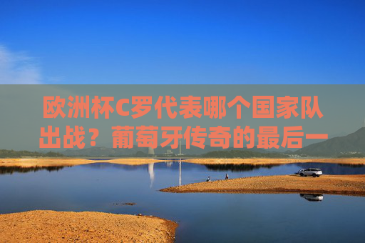 欧洲杯C罗代表哪个国家队出战？葡萄牙传奇的最后一舞，欧洲杯C罗代表葡萄牙出战，传奇最后一舞