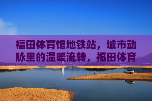 福田体育馆地铁站,城市动脉里的温暖流转,福田体育馆地铁站,城市动脉的温暖流转 福田体育馆地铁站,城市动脉里的温暖流转,福田体育馆地铁站,城市动脉的温暖流转