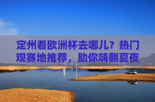定州看欧洲杯去哪儿？热门观赛地推荐，助你嗨翻夏夜！定州欧洲杯观赛地推荐，嗨翻夏夜看球好去处！