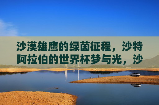 沙漠雄鹰的绿茵征程,沙特阿拉伯的世界杯梦与光,沙漠雄鹰的绿茵征程,世界杯梦与光 沙漠雄鹰的绿茵征程,沙特阿拉伯的世界杯梦与光,沙漠雄鹰的绿茵征程,世界杯梦与光