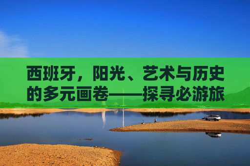 西班牙,阳光、艺术与历史的多元画卷——探寻必游旅游景点,西班牙,阳光、艺术与历史的必游画卷 西班牙,阳光、艺术与历史的多元画卷——探寻必游旅游景点,西班牙,阳光、艺术与历史的必游画卷
