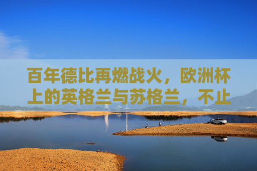 百年德比再燃战火,欧洲杯上的英格兰与苏格兰,不止是90分钟的对抗,百年德比再燃欧洲杯战火,英格兰与苏格兰不止90分钟对抗 百年德比再燃战火,欧洲杯上的英格兰与苏格兰,不止是90分钟的对抗,百年德比再燃欧洲杯战火,英格兰与苏格兰不止90分钟对抗
