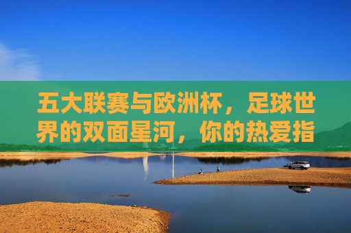 五大联赛与欧洲杯，足球世界的双面星河，你的热爱指向何方？五大联赛与欧洲杯，双面星河，热爱何向？