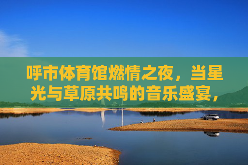 呼市体育馆燃情之夜,当星光与草原共鸣的音乐盛宴,呼市体育馆,星光草原共燃情的音乐盛宴 呼市体育馆燃情之夜,当星光与草原共鸣的音乐盛宴,呼市体育馆,星光草原共燃情的音乐盛宴