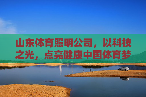 山东体育照明公司，以科技之光，点亮健康中国体育梦，山东体育照明，以科技之光点亮健康中国体育梦