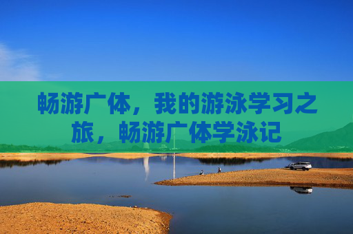 畅游广体,我的游泳学习之旅,畅游广体学泳记 畅游广体,我的游泳学习之旅,畅游广体学泳记