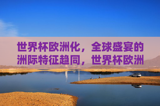 世界杯欧洲化,全球盛宴的洲际特征趋同,世界杯欧洲化,洲际特征趋同的全球盛宴 世界杯欧洲化,全球盛宴的洲际特征趋同,世界杯欧洲化,洲际特征趋同的全球盛宴