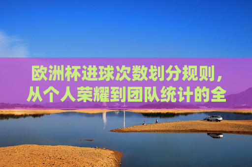 欧洲杯进球次数划分规则,从个人荣耀到团队统计的全面解析,欧洲杯进球次数划分,从个人荣耀到团队统计的全面解析 欧洲杯进球次数划分规则,从个人荣耀到团队统计的全面解析,欧洲杯进球次数划分,从个人荣耀到团队统计的全面解析