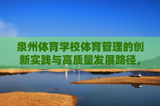 泉州体育学校体育管理的创新实践与高质量发展路径,泉州体育学校体育管理,创新实践与高质量发展路径 泉州体育学校体育管理的创新实践与高质量发展路径,泉州体育学校体育管理,创新实践与高质量发展路径