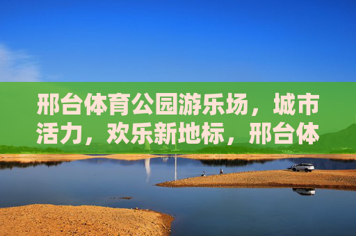 邢台体育公园游乐场,城市活力,欢乐新地标,邢台体育公园游乐场,城市活力欢乐新地标 邢台体育公园游乐场,城市活力,欢乐新地标,邢台体育公园游乐场,城市活力欢乐新地标