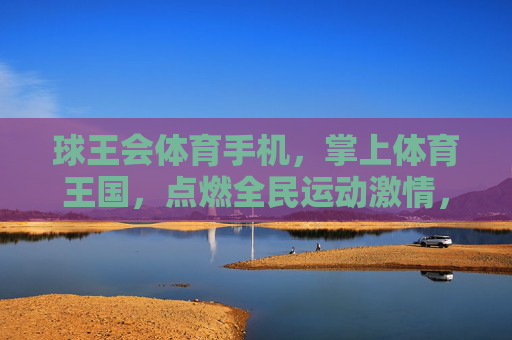 球王会体育手机，掌上体育王国，点燃全民运动激情，球王会体育手机，掌上体育王国，点燃全民运动激情
