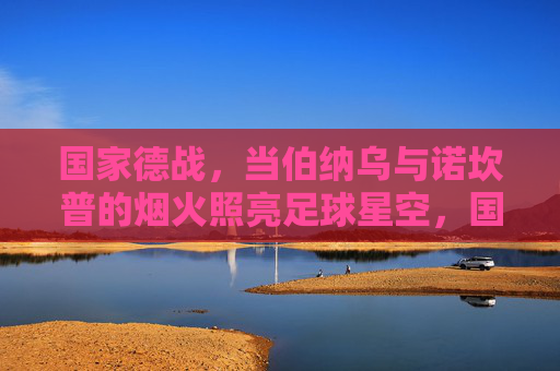 国家德战,当伯纳乌与诺坎普的烟火照亮足球星空,国家德比烟火,伯纳乌与诺坎普照亮足球星空 国家德战,当伯纳乌与诺坎普的烟火照亮足球星空,国家德比烟火,伯纳乌与诺坎普照亮足球星空