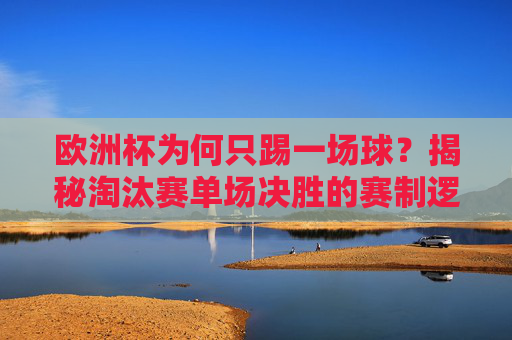 欧洲杯为何只踢一场球？揭秘淘汰赛单场决胜的赛制逻辑，欧洲杯淘汰赛单场决胜，为何只踢一场？