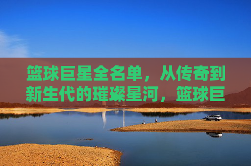 篮球巨星全名单,从传奇到新生代的璀璨星河,篮球巨星璀璨星河,从传奇到新生代全名单 篮球巨星全名单,从传奇到新生代的璀璨星河,篮球巨星璀璨星河,从传奇到新生代全名单